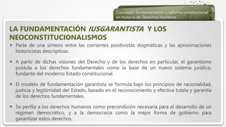  Haga clic para modificar el estilo de texto del patrón
 Segundo nivel
 Tercer nivel
 Cuarto nivel
 Quinto nivel
LA FUNDAMENTACIÓN IUSGARANTISTA Y LOS
NEOCONSTITUCIONALISMOS
 Parte de una síntesis entre las corrientes positivistas dogmáticas y las aproximaciones
historicistas descriptivas.
 A partir de dichas visiones del Derecho y de los derechos en particular, el garantismo
postula a los derechos fundamentales como la base de un nuevo sistema jurídico,
fundante del moderno Estado constitucional.
 El modelo de fundamentación garantista se formula bajo los principios de racionalidad,
justicia y legitimidad del Estado, basado en el reconocimiento y efectiva tutela y garantía
de los derechos fundamentales.
 Se perfila a los derechos humanos como precondición necesaria para el desarrollo de un
régimen democrático, y a la democracia como la mejor forma de gobierno para
garantizar estos derechos.
 