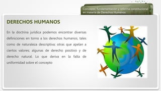  Haga clic para modificar el estilo de texto del patrón
 Segundo nivel
 Tercer nivel
 Cuarto nivel
 Quinto nivel
DERECHOS HUMANOS
En la doctrina jurídica podemos encontrar diversas
definiciones en torno a los derechos humanos, tales
como de naturaleza descriptiva; otras que apelan a
ciertos valores; algunas de derecho positivo y de
derecho natural. Lo que deriva en la falta de
uniformidad sobre el concepto
 