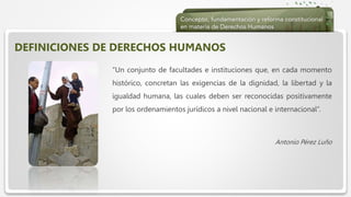  Haga clic para modificar el estilo de texto del patrón
 Segundo nivel
 Tercer nivel
 Cuarto nivel
 Quinto nivel
DEFINICIONES DE DERECHOS HUMANOS
“Un conjunto de facultades e instituciones que, en cada momento
histórico, concretan las exigencias de la dignidad, la libertad y la
igualdad humana, las cuales deben ser reconocidas positivamente
por los ordenamientos jurídicos a nivel nacional e internacional”.
Antonio Pérez Luño
 