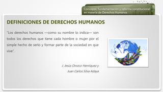  Haga clic para modificar el estilo de texto del patrón
 Segundo nivel
 Tercer nivel
 Cuarto nivel
 Quinto nivel
DEFINICIONES DE DERECHOS HUMANOS
“Los derechos humanos —como su nombre lo indica— son
todos los derechos que tiene cada hombre o mujer por el
simple hecho de serlo y formar parte de la sociedad en que
vive”.
J. Jesús Orozco Henríquez y
Juan Carlos Silva Adaya
 