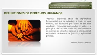  Haga clic para modificar el estilo de texto del patrón
 Segundo nivel
 Tercer nivel
 Cuarto nivel
 Quinto nivel
DEFINICIONES DE DERECHOS HUMANOS
“Aquellas exigencias éticas de importancia
fundamental que se adscriben a toda persona
humana, sin excepción, por razón de esa sola
condición. Exigencias sustentadas en valores o
principios que se han traducido históricamente
en normas de derecho nacional e internacional
en cuanto parámetros de justicia y legitimidad
política”.
Mario I. Álvarez Ledesma
 
