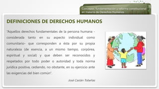  Haga clic para modificar el estilo de texto del patrón
 Segundo nivel
 Tercer nivel
 Cuarto nivel
 Quinto nivel
DEFINICIONES DE DERECHOS HUMANOS
“Aquellos derechos fundamentales de la persona humana -
considerada tanto en su aspecto individual como
comunitario- que corresponden a ésta por su propia
naturaleza (de esencia, a un mismo tiempo, corpórea,
espiritual y social) y que deben ser reconocidos y
respetados por todo poder o autoridad y toda norma
jurídica positiva, cediendo, no obstante, en su ejercicio ante
las exigencias del bien común".
José Castán Tobeñas
 