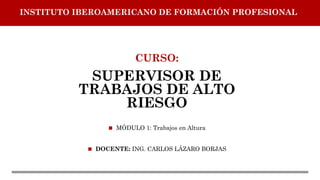 CURSO:
SUPERVISOR DE
TRABAJOS DE ALTO
RIESGO
◼ MÓDULO 1: Trabajos en Altura
◼ DOCENTE: ING. CARLOS LÁZARO BORJAS
INSTITUTO IBEROAMERICANO DE FORMACIÓN PROFESIONAL
 