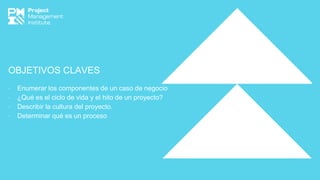 OBJETIVOS CLAVES
∙ Enumerar los componentes de un caso de negocio
∙ ¿Qué es el ciclo de vida y el hito de un proyecto?
∙ Describir la cultura del proyecto.
∙ Determinar qué es un proceso
 