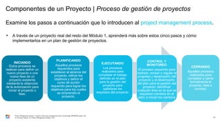 Componentes de un Proyecto | Proceso de gestión de proyectos
Examine los pasos a continuación que lo introducen al project management process.
17
–
INICIANDO
Estos procesos se
realizan para definir un
nuevo proyecto o una
nueva fase de un
proyecto existente
mediante la obtención
de la autorización para
iniciar el proyecto o
fase.
PLANIFICANDO
Aquellos procesos
requeridos para
establecer el alcance del
proyecto, refinar los
objetivos y definir el
curso de acción
requerido para lograr los
objetivos para los cuales
se emprendió el
proyecto.
EJECUTANDO
Los procesos
realizados para
completar el trabajo
definido en el plan
para la gestión del
proyecto para
satisfacer los
requisitos del proyecto.
CONTROL Y
MONITOREO
El proceso requerido para
rastrear, revisar y regular el
progreso y desempeño del
proyecto y el desempeño
del plan para la gestión del
proyecto; identificar
cualquier área en la que se
requieran cambios en el
plan; e iniciar los cambios
CERRANDO
Aquellos procesos
realizados para
completar o cerrar
formalmente el
proyecto, fase o
contrato.
Project Management Institute. A guide to the project management body of knowledge (PMBOK® guide). 6th
ed. Newtown Square, Pa: Project Management Institute, 2017.
• A través de un proyecto real del resto del Módulo 1, aprenderá más sobre estos cinco pasos y cómo
implementarlos en un plan de gestión de proyectos.
 