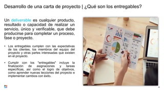 Desarrollo de una carta de proyecto | ¿Qué son los entregables?
Un deliverable es cualquier producto,
resultado o capacidad de realizar un
servicio, único y verificable, que debe
producirse para completar un proceso,
fase o proyecto.
• Los entregables cumplen con las expectativas
de los clientes, los miembros del equipo del
proyecto y otras partes interesadas que existen
en el proyecto.
• Cumplir con los "entregables" incluye la
finalización de asignaciones y tareas
específicas, así como el logro de objetivos,
como aprender nuevas lecciones del proyecto e
implementar cambios con éxito.
20
 