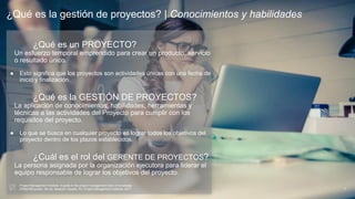 ¿Qué es la gestión de proyectos? | Conocimientos y habilidades
3
¿Qué es un PROYECTO?
Un esfuerzo temporal emprendido para crear un producto, servicio
o resultado único.
● Esto significa que los proyectos son actividades únicas con una fecha de
inicio y finalización.
¿Qué es la GESTIÓN DE PROYECTOS?
La aplicación de conocimientos, habilidades, herramientas y
técnicas a las actividades del Proyecto para cumplir con los
requisitos del proyecto.
● Lo que se busca en cualquier proyecto es lograr todos los objetivos del
proyecto dentro de los plazos establecidos.
¿Cuál es el rol del GERENTE DE PROYECTOS?
La persona asignada por la organización ejecutora para liderar el
equipo responsable de lograr los objetivos del proyecto.
Project Management Institute. A guide to the project management body of knowledge
(PMBOK® guide). 6th ed. Newtown Square, Pa: Project Management Institute, 2017.
 