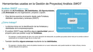 Herramientas usadas en la Gestión de Proyectos| Análisis SWOT
Análisis SWOT (siglas en inglés)
El análisis de (S) Fortalezas, (W) Debilidades, (O) Oportunidades,
y (T) Amenazas de una organización, proyecto u opción.
• Esta técnica examina el proyecto desde cada Fortaleza,
debilidad, oportunidad y amenaza (SWOT).
¿Cómo trabaja?
• La técnica inicia con la identificación de las fortalezas y
debilidades de la empresa/proyecto.
30
• El análisis SWOT luego identifica alguna oportunidad para el
proyecto para que puedan surgir las fortalezas.
• Por ejemplo, si estás tratando de abrir una nueva ubicación de restaurante, es posible que pueda cobrar más por la comida si abre el
restaurante en la ciudad en lugar de en un área rural.
• Por ejemplo, si decide utilizar menús de plástico baratos en su nuevo restaurante, esto puede resultar en malas críticas y menos
clientes después de la apertura.
• También identifica alguna amenaza resultante de las debilidades.
 