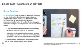 Líneas base | Alcance de un proyecto
Scope Baseline
La scope baseline del alcance es la versión aprobada
de una declaración del alcance, la estructura de
desglose del trabajo (WBS) y su diccionario WBS
asociado, que se puede cambiar mediante
procedimientos formales de control de cambios y se
usa como base para la comparación con los resultados
reales.
● Cada uno de estos elementos debe completarse y
aprobarse antes del inicio de un proyecto.
● Del mismo modo, estas cosas no pueden cambiar
una vez que se lanza un proyecto (a menos que se
apruebe a través de procesos de cambio formales).
En las siguientes diapositivas, analizaremos cada
uno de estos elementos con más detalle.
34
Project Management Institute. A guide to the project management body of knowledge (PMBOK® guide). 6th ed.
Newtown Square, Pa: Project Management Institute, 2017.
 