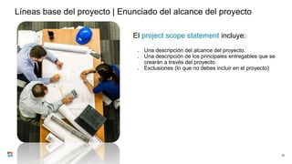 Líneas base del proyecto | Enunciado del alcance del proyecto
El project scope statement incluye:
● Una descripción del alcance del proyecto.
● Una descripción de los principales entregables que se
crearán a través del proyecto.
● Exclusiones (lo que no debes incluir en el proyecto)
35
 