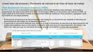 Líneas base del proyecto | Diccionario de estructura de línea de base de trabajo
37
Project Management Institute. A guide to the project management body of knowledge
(PMBOK® guide). 6th ed. Newtown Square, Pa: Project Management Institute, 2017.
Work Breakdown Structure Dictionary (WBS)
El WBS dictionary es un documento que proporciona información detallada sobre entregas, actividades y
programación de cada componente de la EDT. El diccionario WBS es un documento que soporta la WBS. La
mayor parte de la información incluida en el diccionario WBS es creada por otros procesos y agregada a este
documento en una etapa posterior.
• El diccionario de estructura de descomposición del trabajo es un documento que respalda la estructura de
descomposición del trabajo (en la diapositiva anterior).
• Al igual que un diccionario estándar que utiliza en el aula, el diccionario de estructura de descomposición del
trabajo toma palabras clave e información importante de la estructura de descomposición del trabajo y las
define aún más para que los miembros del equipo puedan consultarlas durante todo el proyecto.
 