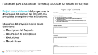 Project scope statement del proyecto es la
descripción del alcance del proyecto, los
principales entregables y las exclusiones.
El alcance del proyecto incluye cosas
tales como:
● Descripción del Proyecto
● Descripción de entregables
● Exclusiones
● Restricciones
38
Project Management Institute. A guide to the project management body of knowledge (PMBOK®
guide). 6th ed. Newtown Square, Pa: Project Management Institute, 2017.
Habilidades para la Gestión de Proyectos | Enunciado del alcance del proyecto
 