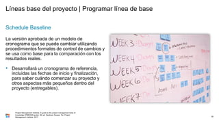 Líneas base del proyecto | Programar línea de base
Schedule Baseline
La versión aprobada de un modelo de
cronograma que se puede cambiar utilizando
procedimientos formales de control de cambios y
se usa como base para la comparación con los
resultados reales.
• Desarrollará un cronograma de referencia,
incluidas las fechas de inicio y finalización,
para saber cuándo comenzar su proyecto y
otros aspectos más pequeños dentro del
proyecto (entregables).
39
Project Management Institute. A guide to the project management body of
knowledge (PMBOK® guide). 6th ed. Newtown Square, Pa: Project
Management Institute, 2017.
 