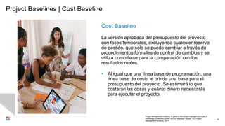 Project Baselines | Cost Baseline
Cost Baseline
La versión aprobada del presupuesto del proyecto
con fases temporales, excluyendo cualquier reserva
de gestión, que solo se puede cambiar a través de
procedimientos formales de control de cambios y se
utiliza como base para la comparación con los
resultados reales.
• Al igual que una línea base de programación, una
línea base de costo le brinda una base para el
presupuesto del proyecto. Se estimará lo que
costarán las cosas y cuánto dinero necesitarás
para ejecutar el proyecto.
40
Project Management Institute. A guide to the project management body of
knowledge (PMBOK® guide). 6th ed. Newtown Square, Pa: Project
Management Institute, 2017.
 