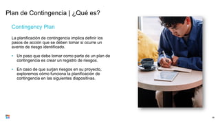 Plan de Contingencia | ¿Qué es?
Contingency Plan
La planificación de contingencia implica definir los
pasos de acción que se deben tomar si ocurre un
evento de riesgo identificado.
• Un paso que debe tomar como parte de un plan de
contingencia es crear un registro de riesgos.
• En caso de que surjan riesgos en su proyecto,
exploremos cómo funciona la planificación de
contingencia en las siguientes diapositivas.
48
 