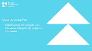 OBJETIVOS CLAVE
∙ Debatir acerca del propósito y los
elementos del registro de las partes
interesadas.
 
