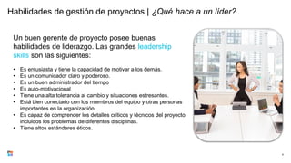 Habilidades de gestión de proyectos | ¿Qué hace a un líder?
6
Un buen gerente de proyecto posee buenas
habilidades de liderazgo. Las grandes leadership
skills son las siguientes:
• Es entusiasta y tiene la capacidad de motivar a los demás.
• Es un comunicador claro y poderoso.
• Es un buen administrador del tiempo
• Es auto-motivacional
• Tiene una alta tolerancia al cambio y situaciones estresantes.
• Está bien conectado con los miembros del equipo y otras personas
importantes en la organización.
• Es capaz de comprender los detalles críticos y técnicos del proyecto,
incluidos los problemas de diferentes disciplinas.
• Tiene altos estándares éticos.
 