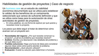 Habilidades de gestión de proyectos | Caso de negocio
Un business case es un estudio de viabilidad
económica documentado que se utiliza para establecer
la validez de los beneficios de un componente
seleccionado que carece de suficiente definición y que
se utiliza como base para la autorización de otras
actividades de gestión de proyectos.
● En otras palabras, es una forma de explicar por qué quieres y
necesitas iniciar tu proyecto.
Los pasos que debe seguir al tratar de determinar cómo
avanzar con un proyecto son:
• Necesidades del negocio: ¿Por qué necesita comenzar su
proyecto? ¿Cuál es el problema que necesitas resolver?
• Análisis: Escriba una descripción más detallada del problema y
por qué debe ocurrir.
• Posibles soluciones: Haga una lluvia de ideas para considerar
algunas ideas sobre cómo podría abordar el problema.
• Recomendación: ¿Qué solución utilizará?
• Evaluación: Evalúe su solución para determinar si funcionó.
7
Project Management Institute. A guide to the project management body of knowledge (PMBOK® guide). 6th
ed. Newtown Square, Pa: Project Management Institute, 2017.
 