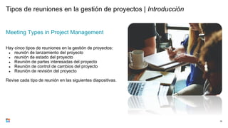 Tipos de reuniones en la gestión de proyectos | Introducción
Meeting Types in Project Management
Hay cinco tipos de reuniones en la gestión de proyectos:
● reunión de lanzamiento del proyecto
● reunión de estado del proyecto
● Reunión de partes interesadas del proyecto
● Reunión de control de cambios del proyecto
● Reunión de revisión del proyecto
Revise cada tipo de reunión en las siguientes diapositivas.
76
 