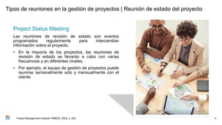Tipos de reuniones en la gestión de proyectos | Reunión de estado del proyecto
Project Status Meeting
Las reuniones de revisión de estado son eventos
programados regularmente para intercambiar
información sobre el proyecto.
• En la mayoría de los proyectos, las reuniones de
revisión de estado se llevarán a cabo con varias
frecuencias y en diferentes niveles.
• Por ejemplo, el equipo de gestión de proyectos puede
reunirse semanalmente solo y mensualmente con el
cliente.
78
Project Management Institute, PMBOK, 2004, p. 230
 