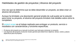 Habilidades de gestión de proyectos | Alcance del proyecto
Una vez que se determina que se debe desarrollar un proyecto, se debe crear un
alcance del proyecto.
Aunque ha brindado una descripción general amplia de cuál puede ser la solución
para iniciar su proyecto, el alcance del proyecto brindará más detalles sobre cómo lo
completará.
El project scope es el trabajo realizado para entregar un producto, servicio o
resultados con características y funciones específicas.
• El alcance del proyecto es a menudo lo primero que hará para comenzar un proyecto.
• Los alcances del proyecto involucran el plan general para determinar objetivos, tareas, costos y plazos
específicos para el proyecto.
8
References: Project Management Institute. A guide to the project management body of knowledge (PMBOK
guide). Newtown Square, Pa: Project Management Institute, 2017.
 