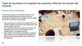 Tipos de reuniones en la gestión de proyectos | Reunión de revisión del
proyecto
Project Review Meetings
El final del proyecto (o la fase de cierre) es una
excelente oportunidad para revisar cómo se
desarrolló el trabajo. Aquí es donde entra en juego
la reunión de revisión del proyecto.
• Las reuniones de revisión del proyecto dan una
mirada holística al proyecto para determinar qué
funcionó bien y qué no.
• Los resultados de las reuniones de revisión de
proyectos se toman en consideración y se
implementan en proyectos futuros.
• Para obtener los mejores resultados, programe
esta reunión con los miembros del equipo del
proyecto unos días después de la finalización
del proyecto.
81
 