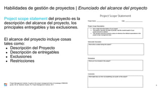 Project scope statement del proyecto es la
descripción del alcance del proyecto, los
principales entregables y las exclusiones.
El alcance del proyecto incluye cosas
tales como:
● Descripción del Proyecto
● Descripción de entregables
● Exclusiones
● Restricciones
9
Project Management Institute. A guide to the project management body of knowledge (PMBOK®
guide). 6th ed. Newtown Square, Pa: Project Management Institute, 2017.
Habilidades de gestión de proyectos | Enunciado del alcance del proyecto
 