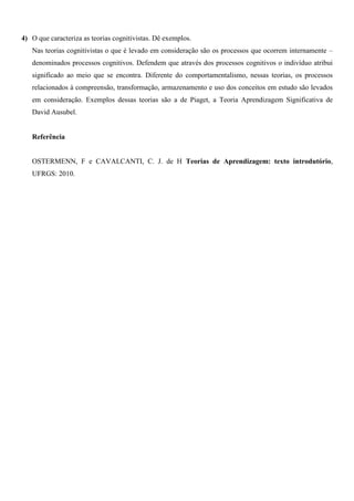 4) O que caracteriza as teorias cognitivistas. Dê exemplos.
Nas teorias cognitivistas o que é levado em consideração são os processos que ocorrem internamente –
denominados processos cognitivos. Defendem que através dos processos cognitivos o indivíduo atribui
significado ao meio que se encontra. Diferente do comportamentalismo, nessas teorias, os processos
relacionados à compreensão, transformação, armazenamento e uso dos conceitos em estudo são levados
em consideração. Exemplos dessas teorias são a de Piaget, a Teoria Aprendizagem Significativa de
David Ausubel.
Referência
OSTERMENN, F e CAVALCANTI, C. J. de H Teorias de Aprendizagem: texto introdutório,
UFRGS: 2010.
 