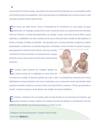 4
-que encierra en sí otras muchas-, que ordena «las relaciones de los hombres con sus semejantes, tanto

en los hechos como en las palabras». Esta virtud particular es la afabilidad, que nos lleva a hacer la vida

más grata a quienes vemos todos los días.




E     sta virtud, que debe formar como el entramado de la convivencia, no causa quizá una gran

      admiración; sin embargo, cuando falta se echa mucho de menos, se vuelven tensas las relaciones

entre los hombres y se falta frecuentemente a la caridad; a veces, este trato se torna difícil o quizá

imposible. La afabilidad y las otras virtudes con las que se relaciona hacen amable la vida cotidiana: la

familia, el trabajo, el tráfico, la vecindad... Son opuestas, por su misma naturaleza, al egoísmo, al gesto

destemplado, al malhumor, a la falta de educación, al desorden, al vivir sin tener en cuenta los gustos,

preocupaciones e intereses de los demás. «De estas virtudes

-escribía San Francisco de Sales- es necesario tener una gran

provisión y muy a mano, pues se han de estar usando casi de

continuo».




E     l cristiano sabrá convertir los múltiples detalles de

      la virtud humana de la afabilidad en otros actos de

la virtud de la caridad, al hacerlos también por amor a Dios. La caridad hace entonces de la misma

afabilidad una virtud más fuerte, más rica en contenido y con un horizonte mucho más elevado. Debe

practicarse también cuando es necesario tomar una actitud firme y continua: «Tienes que aprender a

disentir -cuando sea preciso- de los demás, con caridad, sin hacerte antipático».




E     l cristiano, mediante la fe y la caridad, sabe ver hijos de Dios en sus hermanos los hombres, que

      siempre merecen el mayor respeto y las mejores muestras de atención y consideración. Por eso,

debemos estar atentos a las mil oportunidades que ofrece un día.



 Delegación de Pastoral Educativa / Proyecto 16155 USCCB

 ProFE-ERE: Módulo 2
 