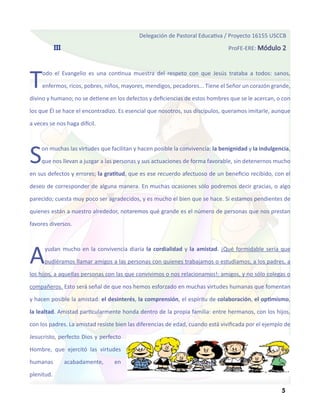 Delegación de Pastoral Educativa / Proyecto 16155 USCCB
            III                                                                 ProFE-ERE: Módulo 2




T    odo el Evangelio es una continua muestra del respeto con que Jesús trataba a todos: sanos,

     enfermos, ricos, pobres, niños, mayores, mendigos, pecadores... Tiene el Señor un corazón grande,

divino y humano; no se detiene en los defectos y deficiencias de estos hombres que se le acercan, o con

los que Él se hace el encontradizo. Es esencial que nosotros, sus discípulos, queramos imitarle, aunque

a veces se nos haga difícil.




S    on muchas las virtudes que facilitan y hacen posible la convivencia: la benignidad y la indulgencia,

     que nos llevan a juzgar a las personas y sus actuaciones de forma favorable, sin detenernos mucho

en sus defectos y errores; la gratitud, que es ese recuerdo afectuoso de un beneficio recibido, con el

deseo de corresponder de alguna manera. En muchas ocasiones sólo podremos decir gracias, o algo

parecido; cuesta muy poco ser agradecidos, y es mucho el bien que se hace. Si estamos pendientes de

quienes están a nuestro alrededor, notaremos qué grande es el número de personas que nos prestan

favores diversos.




A     yudan mucho en la convivencia diaria la cordialidad y la amistad. ¡Qué formidable sería que

      pudiéramos llamar amigos a las personas con quienes trabajamos o estudiamos, a los padres, a

los hijos, a aquellas personas con las que convivimos o nos relacionamos!: amigos, y no sólo colegas o

compañeros. Esto será señal de que nos hemos esforzado en muchas virtudes humanas que fomentan

y hacen posible la amistad: el desinterés, la comprensión, el espíritu de colaboración, el optimismo,

la lealtad. Amistad particularmente honda dentro de la propia familia: entre hermanos, con los hijos,

con los padres. La amistad resiste bien las diferencias de edad, cuando está vivificada por el ejemplo de

Jesucristo, perfecto Dios y perfecto

Hombre, que ejercitó las virtudes

humanas           acabadamente,   en

plenitud.

                                                                                                     5
 