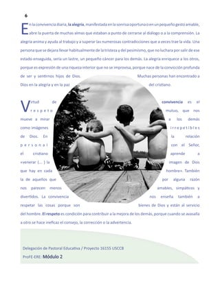 6


E        n la convivencia diaria, la alegría, manifestada en la sonrisa oportuna o en un pequeño gesto amable,

         abre la puerta de muchas almas que estaban a punto de cerrarse al diálogo o a la comprensión. La

alegría anima y ayuda al trabajo y a superar las numerosas contradicciones que a veces trae la vida. Una

persona que se dejara llevar habitualmente de la tristeza y del pesimismo, que no luchara por salir de ese

estado enseguida, sería un lastre, un pequeño cáncer para los demás. La alegría enriquece a los otros,

porque es expresión de una riqueza interior que no se improvisa, porque nace de la convicción profunda

de ser y sentirnos hijos de Dios.                                        Muchas personas han encontrado a

Dios en la alegría y en la paz                                                 del cristiano.




V        irtud

         respeto

mueve a mirar
                        de                                                              convivencia

                                                                                          mutuo, que nos

                                                                                              a        los
                                                                                                              es



                                                                                                              demás
                                                                                                                   el




como imágenes                                                                                 irrepetibles

de       Dios.   En                                                                               la         relación

personal                                                                                          con el Señor,

el         cristiano                                                                          aprende              a

«venerar (... ) la                                                                            imagen de Dios

que hay en cada                                                                           hombre». También

la de aquellos que                                                                      por        alguna      razón

nos       parecen      menos                                                          amables, simpáticos y

divertidos. La convivencia                                                      nos    enseña          también     a
respetar las cosas porque son                                            bienes de Dios y están al servicio

del hombre. El respeto es condición para contribuir a la mejora de los demás, porque cuando se avasalla

a otro se hace ineficaz el consejo, la corrección o la advertencia.




 Delegación de Pastoral Educativa / Proyecto 16155 USCCB

 ProFE-ERE: Módulo 2
 