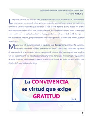 Delegación de Pastoral Educativa / Proyecto 16155 USCCB

                                                                               ProFE-ERE: Módulo 2




E    l ejemplo de Jesús nos inclina a vivir amablemente abiertos hacia los demás; a comprenderlos,

     a mirarlos con una simpatía inicial y siempre creciente, que nos lleva a aceptar con optimismo

la trama de virtudes y defectos que existen en la vida de todo hombre. Es una mirada que alcanza

las profundidades del corazón y sabe encontrar la parte de bondad que existe en todos. Una persona

comprendida abre con facilidad su alma y se deja ayudar. Quien vive la virtud de la caridad comprende

con facilidad a las personas, porque tiene como norma no juzgar nunca las intenciones íntimas, que sólo

Dios conoce.



M        uy cercana a la comprensión está la capacidad para disculpar con prontitud. Mal viviríamos

         nuestra vida cristiana si al menor roce se enfriase nuestra caridad y nos sintiéramos separados

de las personas de la familia o con quienes trabajamos. El cristiano debe hacer examen para ver cómo

son sus reacciones ante las molestias que toda convivencia diaria suele llevar consigo. Hoy podemos

terminar la oración formulando el propósito de cuidar con esmero, en honor de Santa María, estos

detalles de fina caridad con el prójimo.




                   La CONVIVENCIA
                  es virtud que exige
                       GRATITUD                                                      PDER




                                                                                                    7
 