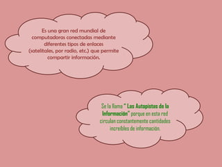 Es una gran red mundial de computadoras conectadas mediante diferentes tipos de enlaces (satelitales, por radio, etc.) que permite compartir información.Se la llama “ Las Autopistas de la Información” porque en esta red circulan constantemente cantidades increíbles de información.