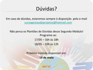Dúvidas?
Em caso de dúvidas, estaremos sempre à disposição pelo e-mail
             cursogestaodeprojetos@hotmail.com

  Não perca os Plantões de Dúvidas desse Segundo Módulo!
                         Programe-se:
                     17/05 – 16h às 18h
                     18/05 – 10h às 12h

               Próximo módulo disponível em:
                        19 de maio

                           Até lá!
 