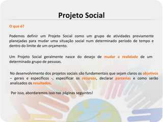 Projeto Social
O que é?

Podemos definir um Projeto Social como um grupo de atividades previamente
planejadas para mudar uma situação social num determinado período de tempo e
dentro do limite de um orçamento.

Um Projeto Social geralmente nasce do desejo de mudar a realidade de um
determinado grupo de pessoas.

No desenvolvimento dos projetos sociais são fundamentais que sejam claros os objetivos
– gerais e específicos -, especificar os recursos, declarar parcerias e como serão
analisados os resultados.

Por isso, abordaremos isso nas páginas seguintes!
 
