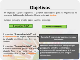 Objetivos
 Os objetivos – geral e específicos – já foram estabelecidos pela sua Organização no
 momento da Elaboração do Projeto. Mesmo assim, vale lembrar:

 Antes de começar o projeto, faça as seguintes perguntas:


           O que vai ser feito?                    Como vai ser feito?


A resposta a “O que vai ser feito?” será
o Objetivo Geral do projeto, o problema      Exemplo: A inserção de jovens no mercado
ou situação identificada que deve ser                       de trabalho
resolvida.

A resposta a “Como vai ser feito?” será     Exemplos: Ministrar cursos de capacitação
a visão de como você gostaria que esta      para jovens; Ministrar seminários de
situação fosse e de como você vai           treinamento prático para jovens; Articular
conseguir mudá-la, ou seja, os Objetivos    parcerias com empresas para estágios
Específicos.                                remunerados
 