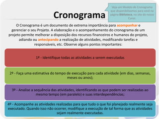 Veja um Modelo de Cronograma
                                                               que disponibilizamos para você na

                           Cronograma                          página Biblioteca, no site do nosso
                                                                             Curso.

     O Cronograma é um documento de extrema importância para acompanhar e
  gerenciar o seu Projeto. A elaboração e o acompanhamento do cronograma de um
projeto permite melhorar a disposição dos recursos financeiros e humanos do projeto,
      adiando ou antecipando a realização de atividades, modificando tarefas e
                responsáveis, etc. Observe alguns pontos importantes:


                 1º - Identifique todas as atividades a serem executadas


 2º - Faça uma estimativa do tempo de execução para cada atividade (em dias, semanas,
                                   meses ou anos);


  3º - Analise a sequência das atividades, identificando as que podem ser realizadas ao
                  mesmo tempo (em paralelo) e suas interdependências;

4º - Acompanhe as atividades realizadas para que tudo o que foi planejado realmente seja
executado. Quando isso não ocorrer, modifique a execução de tal forma que as atividades
                             sejam realmente executadas.
 