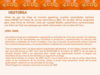 Antes de que los blogs se hicieran populares, existían comunidades digitales como USENET,xrt listas de correo electrónico y BBS. En los años 90 los programas para crear foros de internet, como por ejemplo WebEx, posibilitaron conversaciones con  hilos . Los hilos son mensajes que están relacionados con un tema del foro. 1994-2000 Los primeros blogs eran simplemente componentes actualizados de sitios web comunes. Sin embargo, la evolución de las herramientas que facilitaban la producción y mantenimiento de artículos web publicados y ordenados de forma cronológica, hizo que el proceso de publicación pudiera dirigirse hacia muchas más personas, y no necesariamente a aquellos que tuvieran conocimientos técnicos. Tras un comienzo lento, los blogs ganaron popularidad rápidamente; el sitio Xanga, lanzado en 1996, sólo tenía 100 diarios en 1997, pero más de 50.000.000 en diciembre de 2005. El uso de blogs se difundió durante 1999 y los siguientes años, siendo muy popularizado durante la llegada casi simultánea de las primeras herramientas de alojamiento de blogs: Open Diary lanzado en octubre de 1998, pronto creció hasta miles de diarios online. Open Diary innovó en los comentarios de los lectores, siendo el primer blog comunitario donde los lectores podían añadir comentarios a las entradas de los blogs. Brad Fitzpatrick comenzó LiveJournal en marzo de 1999. 