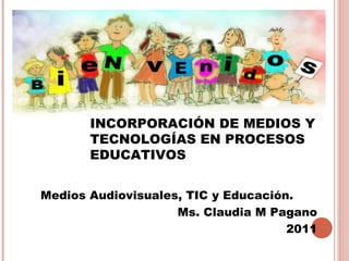 INCORPORACIÓN DE MEDIOS Y
       TECNOLOGÍAS EN PROCESOS
       EDUCATIVOS


Medios Audiovisuales, TIC y Educación.
                    Ms. Claudia M Pagano
                                     2011
 