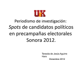 Periodismo de investigación:
Spots de candidatos políticos
en precampañas electorales
        Sonora 2012.

                Teresita de Jesús Aguirre
                Haro
                        Diciembre 2012
 