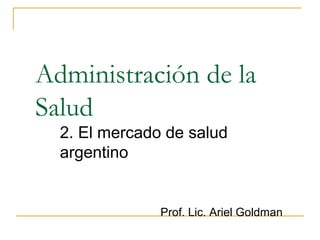 Administración de la
Salud
2. El mercado de salud
argentino
Prof. Lic. Ariel Goldman
 