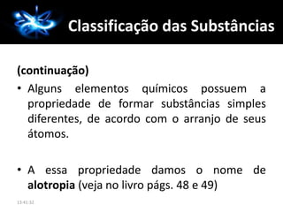 A Química
(continuação)
• Alguns elementos químicos possuem a
propriedade de formar substâncias simples
diferentes, de acordo com o arranjo de seus
átomos.
• A essa propriedade damos o nome de
alotropia (veja no livro págs. 48 e 49)
13:41:32
Classificação das Substâncias
 