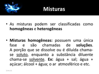 A Química
• As misturas podem ser classificadas como
homogêneas e heterogêneas
• Misturas homogêneas: possuem uma única
fase e são chamadas de soluções.
A porção que se dissolve ou é diluída chama-
se soluto, enquanto a substância diluente
chama-se solvente. Ex: água + sal; água +
açúcar; álcool + água; o ar atmosférico e etc.
13:41:32
Misturas
 