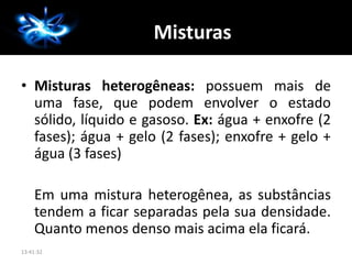 A Química
• Misturas heterogêneas: possuem mais de
uma fase, que podem envolver o estado
sólido, líquido e gasoso. Ex: água + enxofre (2
fases); água + gelo (2 fases); enxofre + gelo +
água (3 fases)
Em uma mistura heterogênea, as substâncias
tendem a ficar separadas pela sua densidade.
Quanto menos denso mais acima ela ficará.
13:41:32
Misturas
 