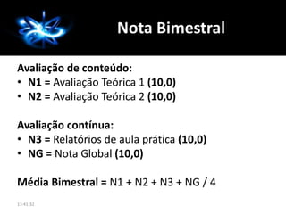 Avaliação de conteúdo:
• N1 = Avaliação Teórica 1 (10,0)
• N2 = Avaliação Teórica 2 (10,0)
Avaliação contínua:
• N3 = Relatórios de aula prática (10,0)
• NG = Nota Global (10,0)
Média Bimestral = N1 + N2 + N3 + NG / 4
Nota Bimestral
13:41:32
 