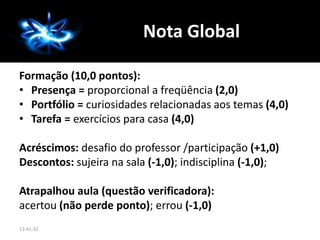 Formação (10,0 pontos):
• Presença = proporcional a freqüência (2,0)
• Portfólio = curiosidades relacionadas aos temas (4,0)
• Tarefa = exercícios para casa (4,0)
Acréscimos: desafio do professor /participação (+1,0)
Descontos: sujeira na sala (-1,0); indisciplina (-1,0);
Atrapalhou aula (questão verificadora):
acertou (não perde ponto); errou (-1,0)
Nota Global
13:41:32
 