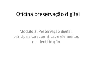 Oficina preservação digital 
Módulo 2: Preservação digital: 
principais características e elementos 
de identificação 
 
