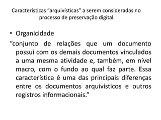 Características “arquivísticas” a serem consideradas no 
processo de preservação digital 
• Organicidade 
“conjunto de relações que um documento 
possui com os demais documentos vinculados 
a uma mesma atividade e, também, em nível 
macro, com o fundo ao qual faz parte. Essa 
característica é uma das principais diferenças 
entre os documentos arquivísticos e outros 
registros informacionais.” 
 