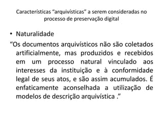 Características “arquivísticas” a serem consideradas no 
processo de preservação digital 
• Naturalidade 
“Os documentos arquivísticos não são coletados 
artificialmente, mas produzidos e recebidos 
em um processo natural vinculado aos 
interesses da instituição e à conformidade 
legal de seus atos, e são assim acumulados. É 
enfaticamente aconselhada a utilização de 
modelos de descrição arquivística .” 
 
