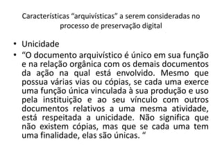 Características “arquivísticas” a serem consideradas no 
processo de preservação digital 
• Unicidade 
• “O documento arquivístico é único em sua função 
e na relação orgânica com os demais documentos 
da ação na qual está envolvido. Mesmo que 
possua várias vias ou cópias, se cada uma exerce 
uma função única vinculada à sua produção e uso 
pela instituição e ao seu vínculo com outros 
documentos relativos a uma mesma atividade, 
está respeitada a unicidade. Não significa que 
não existem cópias, mas que se cada uma tem 
uma finalidade, elas são únicas. “ 
 